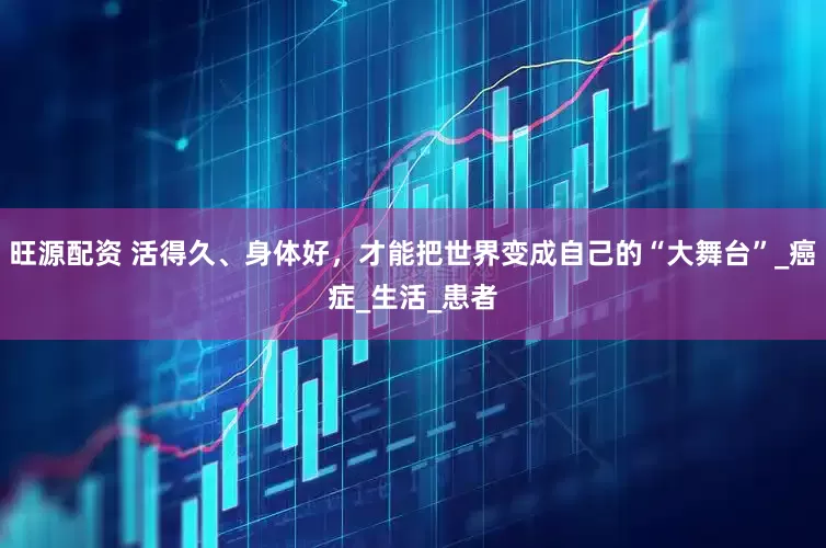 旺源配资 活得久、身体好，才能把世界变成自己的“大舞台”_癌症_生活_患者