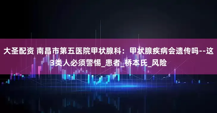 大圣配资 南昌市第五医院甲状腺科：甲状腺疾病会遗传吗--这3类人必须警惕_患者_桥本氏_风险