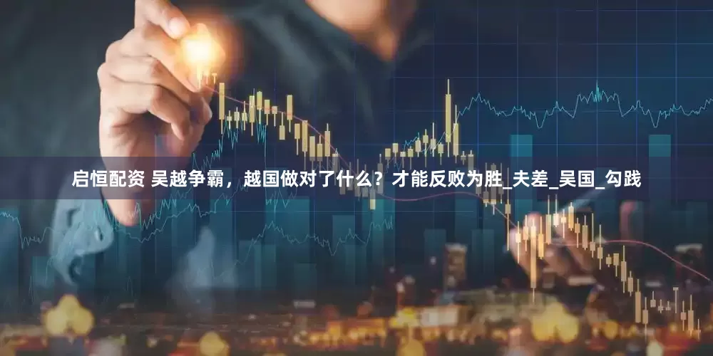 启恒配资 吴越争霸，越国做对了什么？才能反败为胜_夫差_吴国_勾践