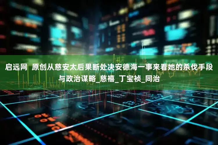 启远网  原创从慈安太后果断处决安德海一事来看她的杀伐手段与政治谋略_慈禧_丁宝祯_同治
