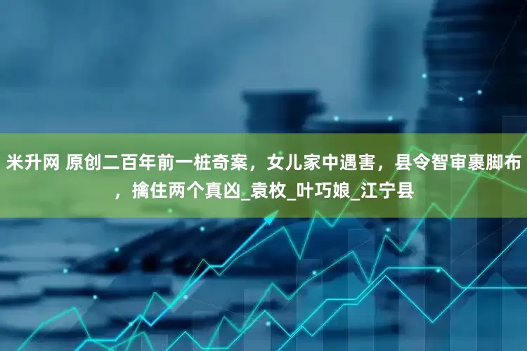 米升网 原创二百年前一桩奇案，女儿家中遇害，县令智审裹脚布，擒住两个真凶_袁枚_叶巧娘_江宁县