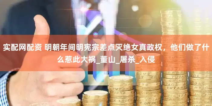 实配网配资 明朝年间明宪宗差点灭绝女真政权，他们做了什么惹此大祸_董山_屠杀_入侵