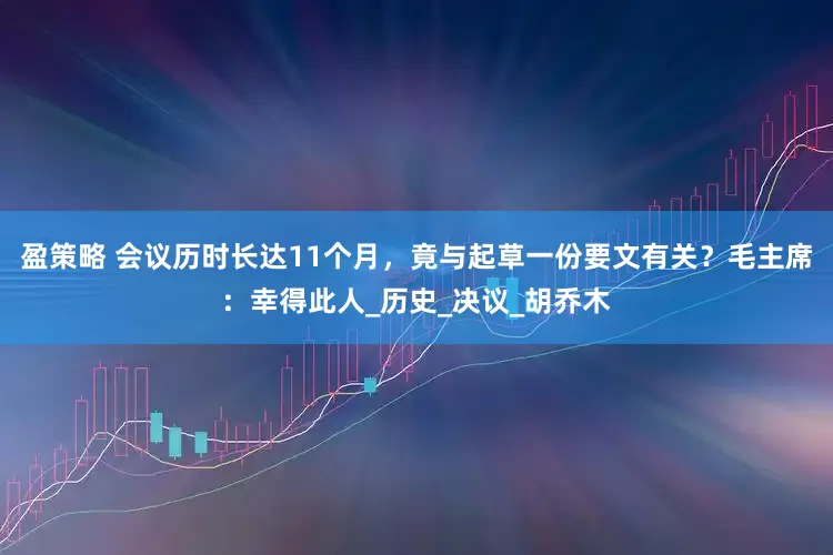 盈策略 会议历时长达11个月，竟与起草一份要文有关？毛主席：幸得此人_历史_决议_胡乔木