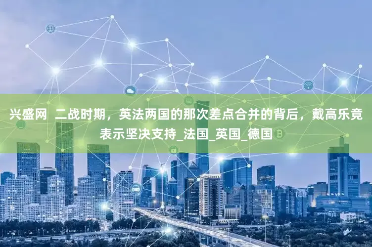 兴盛网  二战时期，英法两国的那次差点合并的背后，戴高乐竟表示坚决支持_法国_英国_德国