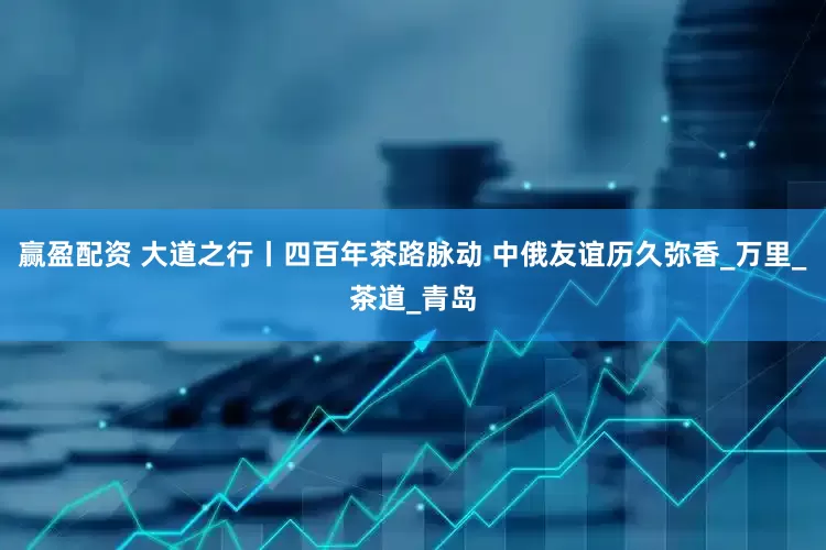 赢盈配资 大道之行丨四百年茶路脉动 中俄友谊历久弥香_万里_茶道_青岛