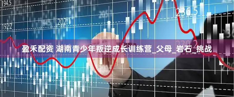 盈禾配资 湖南青少年叛逆成长训练营_父母_岩石_挑战