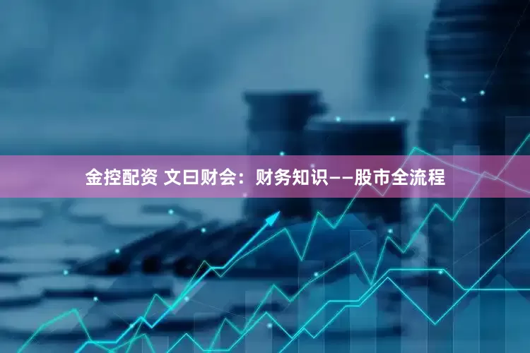 金控配资 文曰财会：财务知识——股市全流程