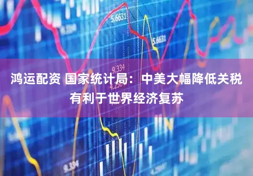 鸿运配资 国家统计局：中美大幅降低关税有利于世界经济复苏