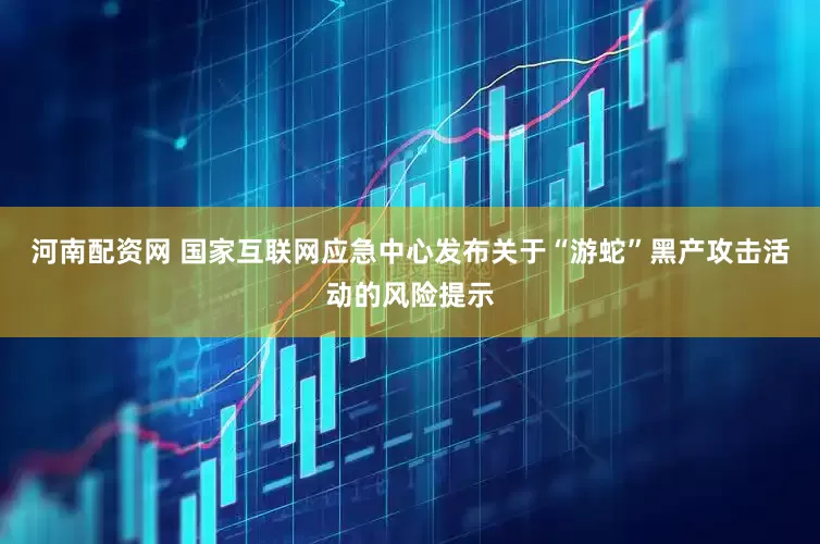 河南配资网 国家互联网应急中心发布关于“游蛇”黑产攻击活动的风险提示