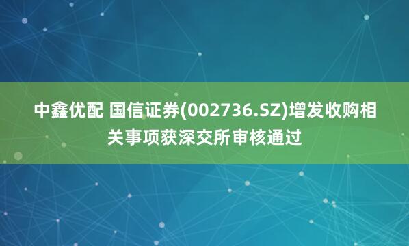 中鑫优配 国信证券(002736.SZ)增发收购相关事项获深交所审核通过