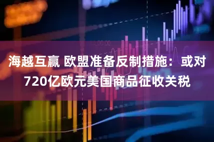 海越互赢 欧盟准备反制措施：或对720亿欧元美国商品征收关税
