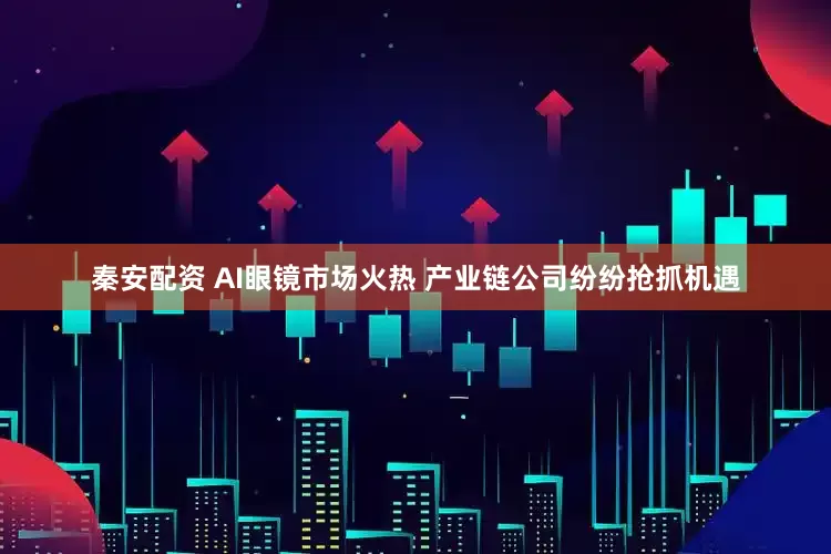 秦安配资 AI眼镜市场火热 产业链公司纷纷抢抓机遇