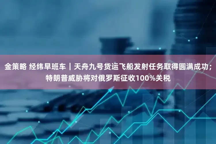 金策略 经纬早班车｜天舟九号货运飞船发射任务取得圆满成功；特朗普威胁将对俄罗斯征收100%关税