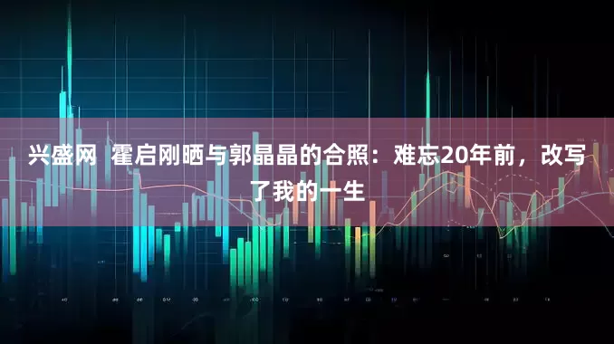 兴盛网  霍启刚晒与郭晶晶的合照：难忘20年前，改写了我的一生