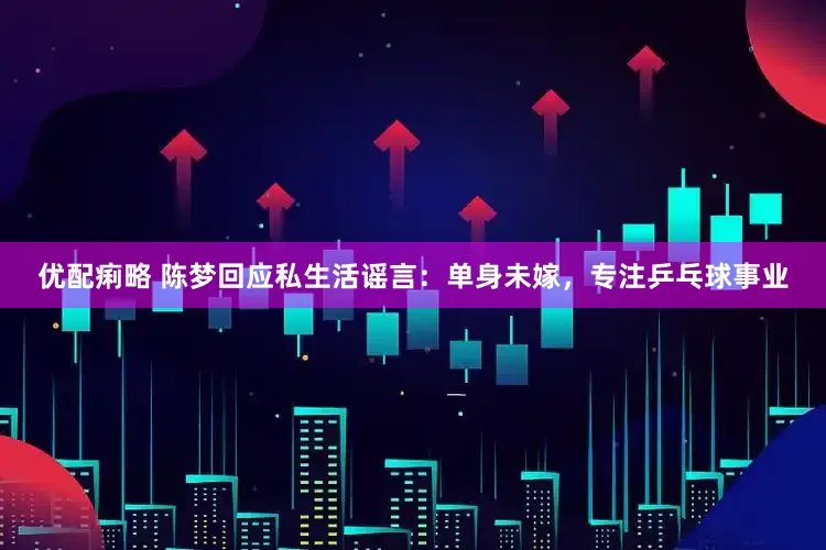 优配痢略 陈梦回应私生活谣言：单身未嫁，专注乒乓球事业