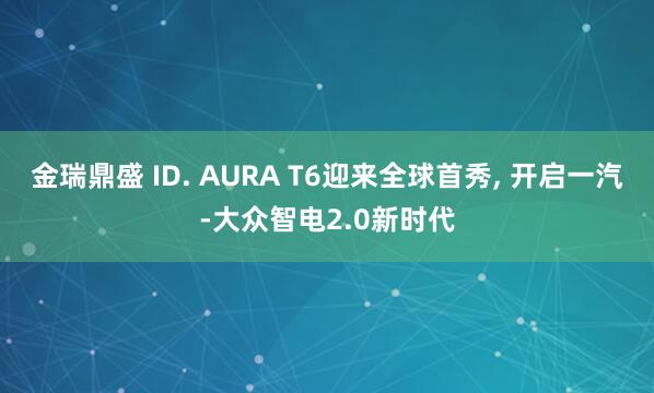 金瑞鼎盛 ID. AURA T6迎来全球首秀, 开启一汽-大众智电2.0新时代